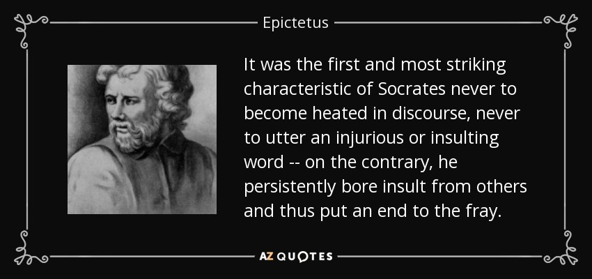 It was the first and most striking characteristic of Socrates never to become heated in discourse, never to utter an injurious or insulting word -- on the contrary, he persistently bore insult from others and thus put an end to the fray. - Epictetus