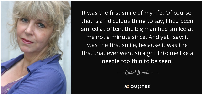 It was the first smile of my life. Of course, that is a ridiculous thing to say; I had been smiled at often, the big man had smiled at me not a minute since. And yet I say: it was the first smile, because it was the first that ever went straight into me like a needle too thin to be seen. - Carol Birch