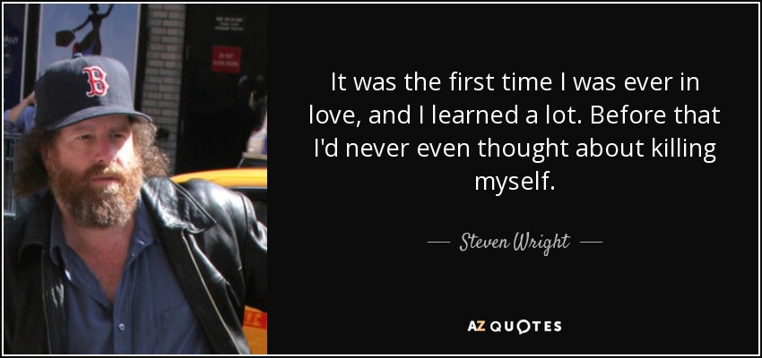 It was the first time I was ever in love, and I learned a lot. Before that I'd never even thought about killing myself. - Steven Wright