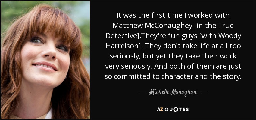 It was the first time I worked with Matthew McConaughey [in the True Detective].They're fun guys [with Woody Harrelson]. They don't take life at all too seriously, but yet they take their work very seriously. And both of them are just so committed to character and the story. - Michelle Monaghan