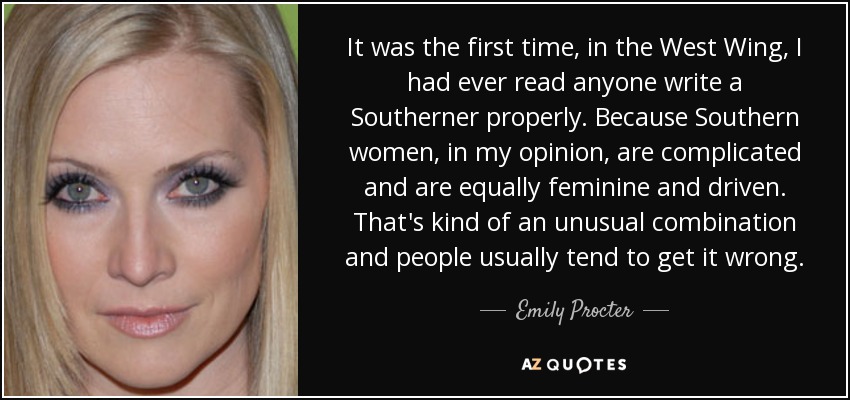 It was the first time, in the West Wing, I had ever read anyone write a Southerner properly. Because Southern women, in my opinion, are complicated and are equally feminine and driven. That's kind of an unusual combination and people usually tend to get it wrong. - Emily Procter