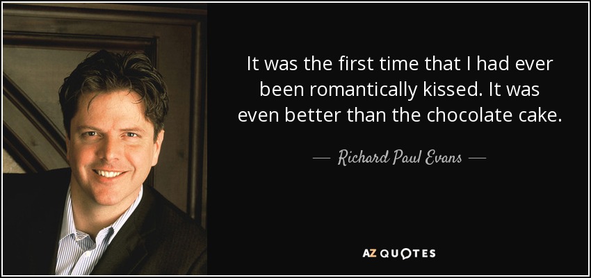 It was the first time that I had ever been romantically kissed. It was even better than the chocolate cake. - Richard Paul Evans