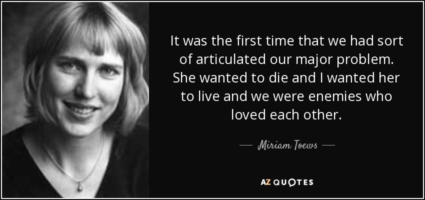 It was the first time that we had sort of articulated our major problem. She wanted to die and I wanted her to live and we were enemies who loved each other. - Miriam Toews