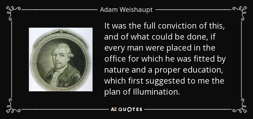 It was the full conviction of this, and of what could be done, if every man were placed in the office for which he was fitted by nature and a proper education, which first suggested to me the plan of Illumination. - Adam Weishaupt