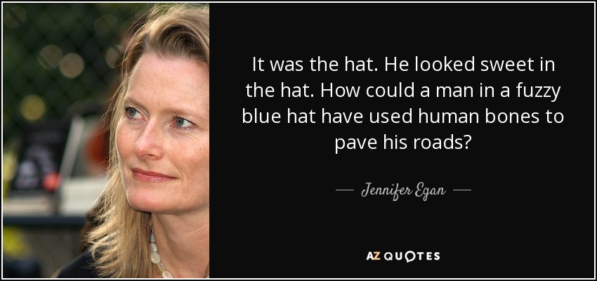 It was the hat. He looked sweet in the hat. How could a man in a fuzzy blue hat have used human bones to pave his roads? - Jennifer Egan