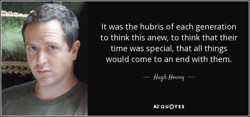 It was the hubris of each generation to think this anew, to think that their time was special, that all things would come to an end with them. - Hugh Howey
