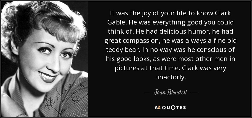 It was the joy of your life to know Clark Gable. He was everything good you could think of. He had delicious humor, he had great compassion, he was always a fine old teddy bear. In no way was he conscious of his good looks, as were most other men in pictures at that time. Clark was very unactorly. - Joan Blondell