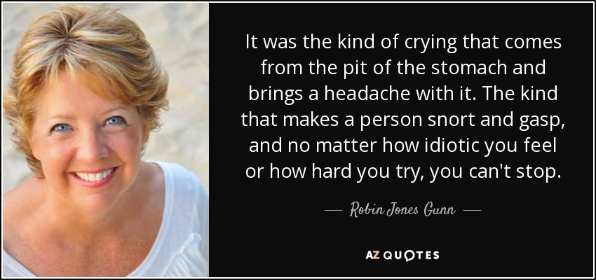 It was the kind of crying that comes from the pit of the stomach and brings a headache with it. The kind that makes a person snort and gasp, and no matter how idiotic you feel or how hard you try, you can't stop. - Robin Jones Gunn