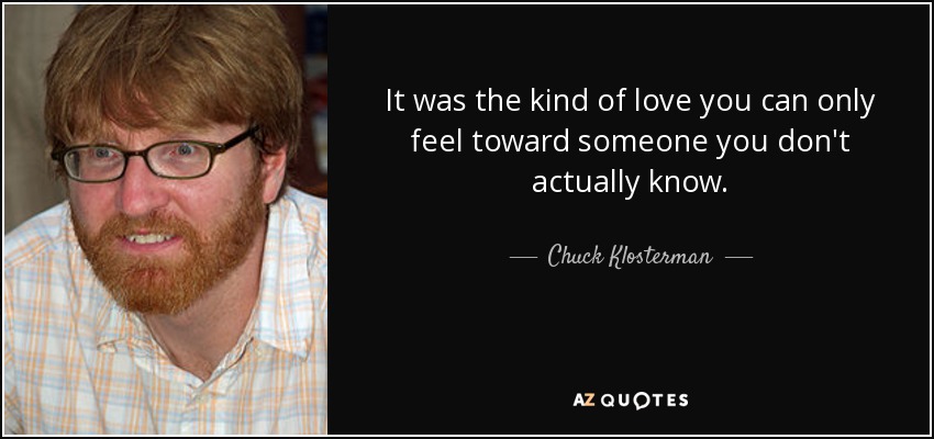It was the kind of love you can only feel toward someone you don't actually know. - Chuck Klosterman