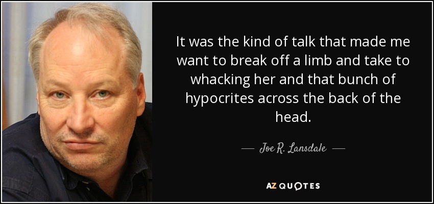 It was the kind of talk that made me want to break off a limb and take to whacking her and that bunch of hypocrites across the back of the head. - Joe R. Lansdale