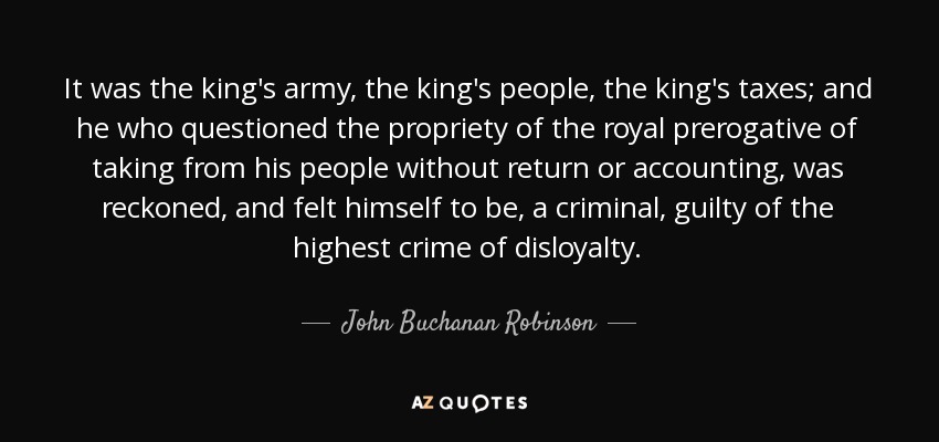 It was the king's army, the king's people, the king's taxes; and he who questioned the propriety of the royal prerogative of taking from his people without return or accounting, was reckoned, and felt himself to be, a criminal, guilty of the highest crime of disloyalty. - John Buchanan Robinson