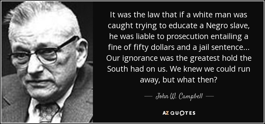 It was the law that if a white man was caught trying to educate a Negro slave, he was liable to prosecution entailing a fine of fifty dollars and a jail sentence. . . Our ignorance was the greatest hold the South had on us. We knew we could run away, but what then? - John W. Campbell