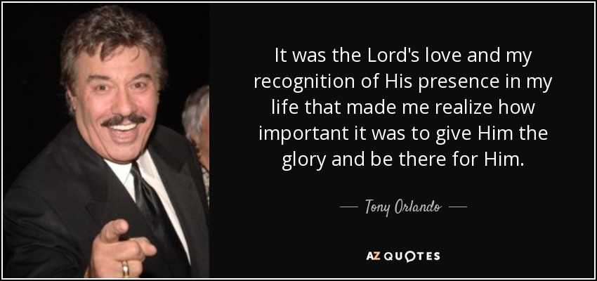 It was the Lord's love and my recognition of His presence in my life that made me realize how important it was to give Him the glory and be there for Him. - Tony Orlando