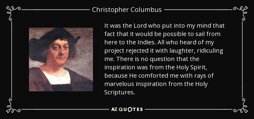 It was the Lord who put into my mind that fact that it would be possible to sail from here to the Indies. All who heard of my project rejected it with laughter, ridiculing me. There is no question that the inspiration was from the Holy Spirit, because He comforted me with rays of marvelous inspiration from the Holy Scriptures. - Christopher Columbus