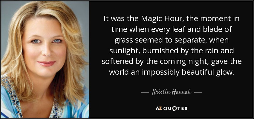 It was the Magic Hour, the moment in time when every leaf and blade of grass seemed to separate, when sunlight, burnished by the rain and softened by the coming night, gave the world an impossibly beautiful glow. - Kristin Hannah