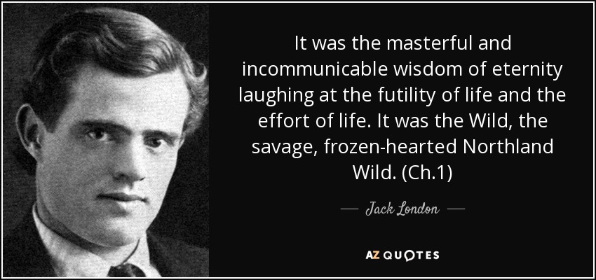 It was the masterful and incommunicable wisdom of eternity laughing at the futility of life and the effort of life. It was the Wild, the savage, frozen-hearted Northland Wild. (Ch.1) - Jack London