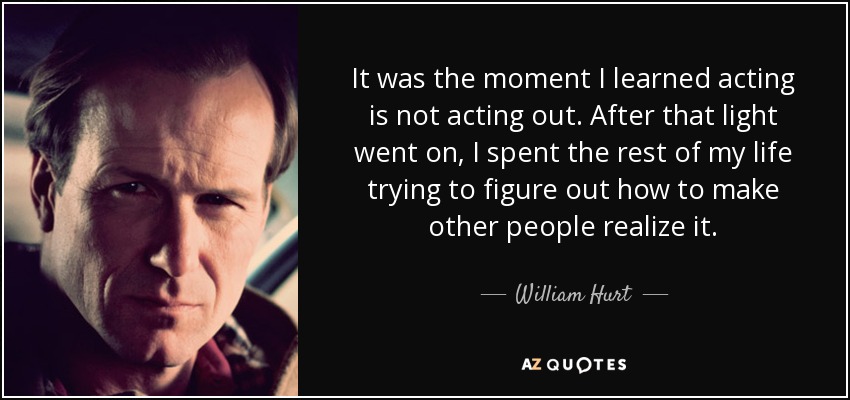 It was the moment I learned acting is not acting out. After that light went on, I spent the rest of my life trying to figure out how to make other people realize it. - William Hurt
