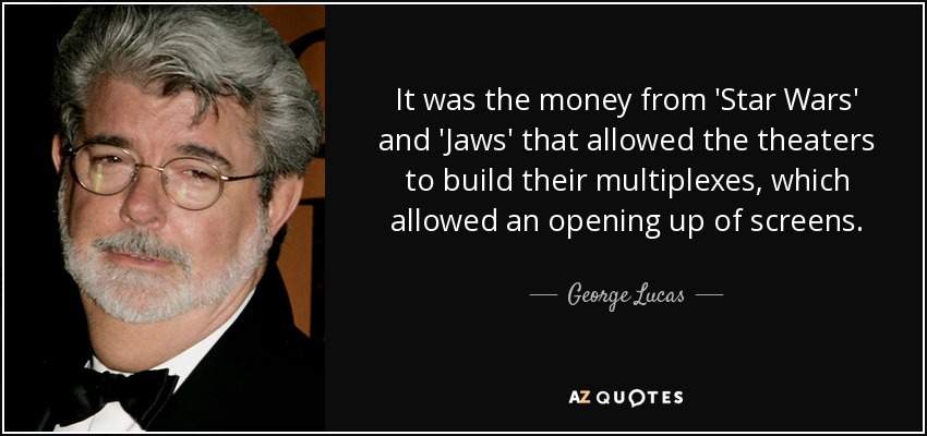 It was the money from 'Star Wars' and 'Jaws' that allowed the theaters to build their multiplexes, which allowed an opening up of screens. - George Lucas