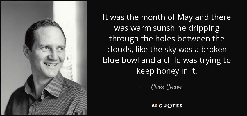 It was the month of May and there was warm sunshine dripping through the holes between the clouds, like the sky was a broken blue bowl and a child was trying to keep honey in it. - Chris Cleave