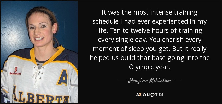 It was the most intense training schedule I had ever experienced in my life. Ten to twelve hours of training every single day. You cherish every moment of sleep you get. But it really helped us build that base going into the Olympic year. - Meaghan Mikkelson