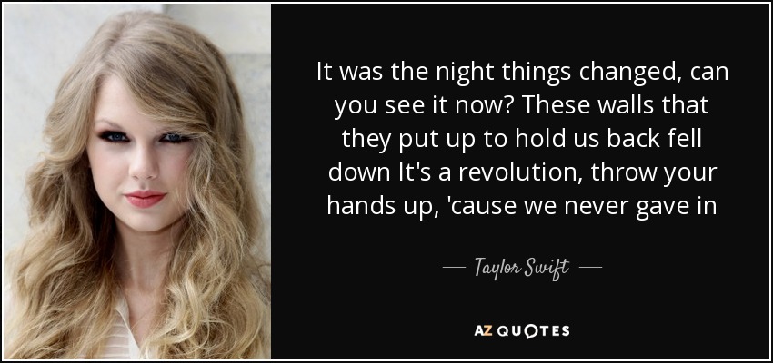 It was the night things changed, can you see it now? These walls that they put up to hold us back fell down It's a revolution, throw your hands up, 'cause we never gave in - Taylor Swift