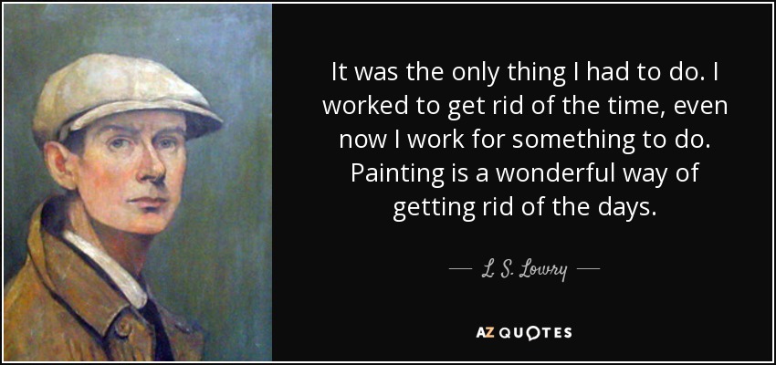 It was the only thing I had to do. I worked to get rid of the time, even now I work for something to do. Painting is a wonderful way of getting rid of the days. - L. S. Lowry
