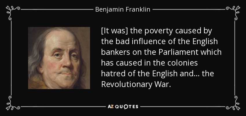 [It was] the poverty caused by the bad influence of the English bankers on the Parliament which has caused in the colonies hatred of the English and . . . the Revolutionary War. - Benjamin Franklin
