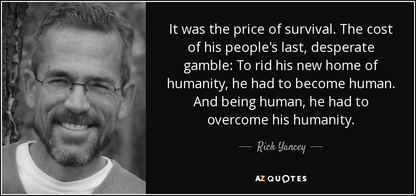 It was the price of survival. The cost of his people's last, desperate gamble: To rid his new home of humanity, he had to become human. And being human, he had to overcome his humanity. - Rick Yancey
