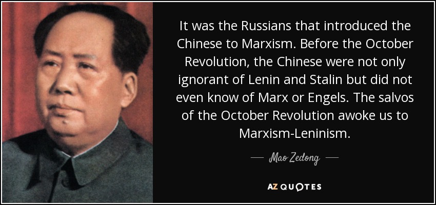 It was the Russians that introduced the Chinese to Marxism. Before the October Revolution, the Chinese were not only ignorant of Lenin and Stalin but did not even know of Marx or Engels. The salvos of the October Revolution awoke us to Marxism-Leninism. - Mao Zedong