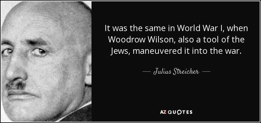 It was the same in World War I, when Woodrow Wilson, also a tool of the Jews, maneuvered it into the war. - Julius Streicher