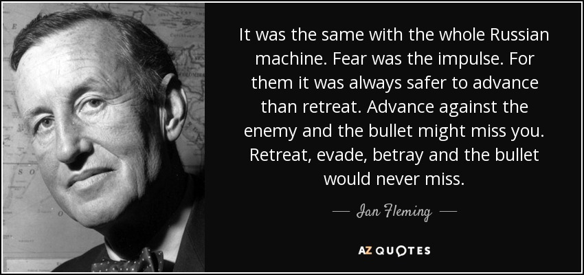 It was the same with the whole Russian machine. Fear was the impulse. For them it was always safer to advance than retreat. Advance against the enemy and the bullet might miss you. Retreat, evade, betray and the bullet would never miss. - Ian Fleming