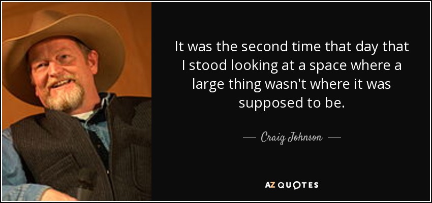 It was the second time that day that I stood looking at a space where a large thing wasn't where it was supposed to be. - Craig Johnson