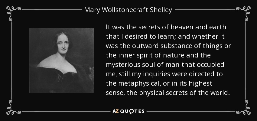 It was the secrets of heaven and earth that I desired to learn; and whether it was the outward substance of things or the inner spirit of nature and the mysterious soul of man that occupied me, still my inquiries were directed to the metaphysical, or in its highest sense, the physical secrets of the world. - Mary Wollstonecraft Shelley