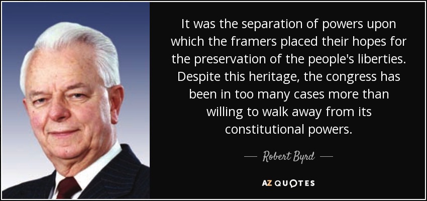 It was the separation of powers upon which the framers placed their hopes for the preservation of the people's liberties. Despite this heritage, the congress has been in too many cases more than willing to walk away from its constitutional powers. - Robert Byrd