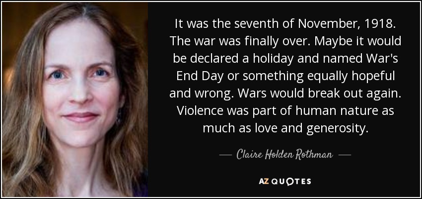 It was the seventh of November, 1918. The war was finally over. Maybe it would be declared a holiday and named War's End Day or something equally hopeful and wrong. Wars would break out again. Violence was part of human nature as much as love and generosity. - Claire Holden Rothman