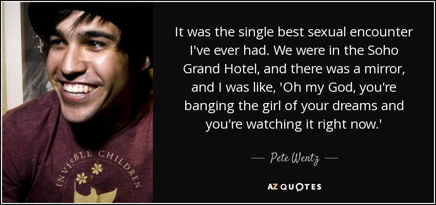 It was the single best sexual encounter I've ever had. We were in the Soho Grand Hotel, and there was a mirror, and I was like, 'Oh my God, you're banging the girl of your dreams and you're watching it right now.' - Pete Wentz
