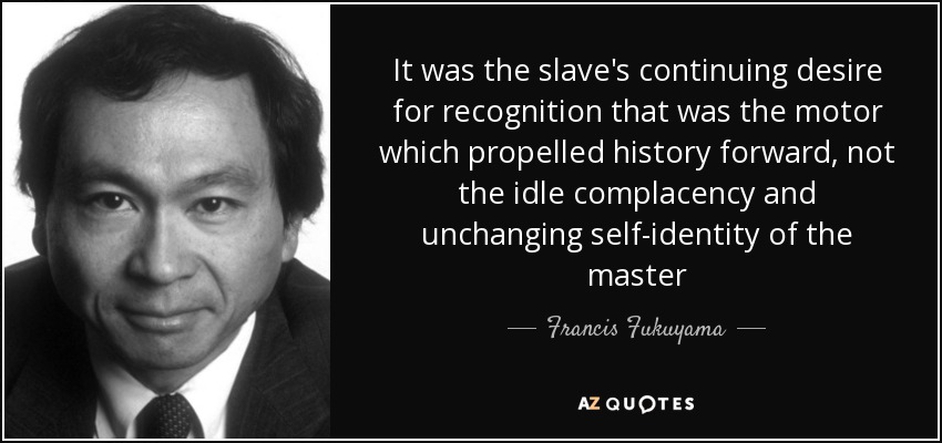 It was the slave's continuing desire for recognition that was the motor which propelled history forward, not the idle complacency and unchanging self-identity of the master - Francis Fukuyama