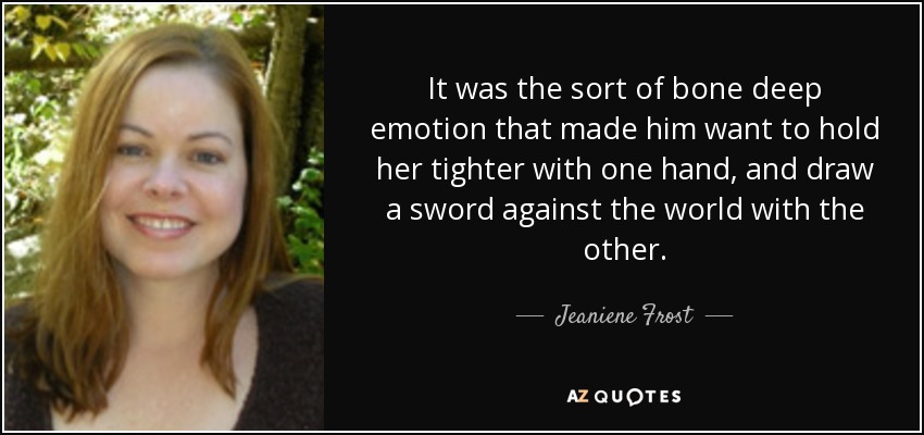 It was the sort of bone deep emotion that made him want to hold her tighter with one hand, and draw a sword against the world with the other. - Jeaniene Frost