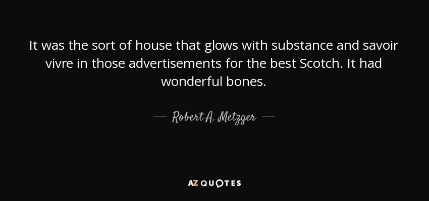 It was the sort of house that glows with substance and savoir vivre in those advertisements for the best Scotch. It had wonderful bones. - Robert A. Metzger