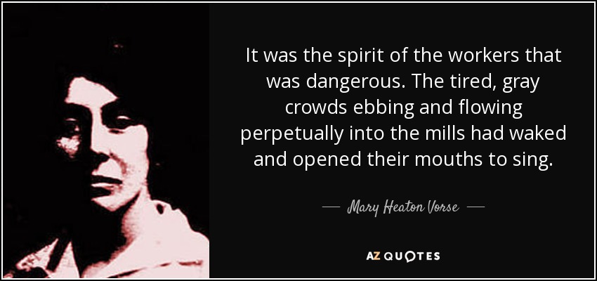 It was the spirit of the workers that was dangerous. The tired, gray crowds ebbing and flowing perpetually into the mills had waked and opened their mouths to sing. - Mary Heaton Vorse