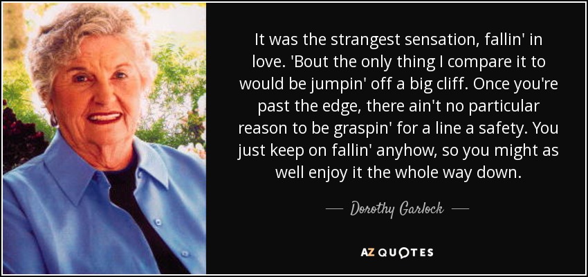 It was the strangest sensation, fallin' in love. 'Bout the only thing I compare it to would be jumpin' off a big cliff. Once you're past the edge, there ain't no particular reason to be graspin' for a line a safety. You just keep on fallin' anyhow, so you might as well enjoy it the whole way down. - Dorothy Garlock