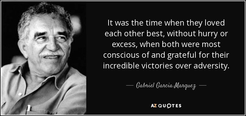 It was the time when they loved each other best, without hurry or excess, when both were most conscious of and grateful for their incredible victories over adversity. - Gabriel Garcia Marquez