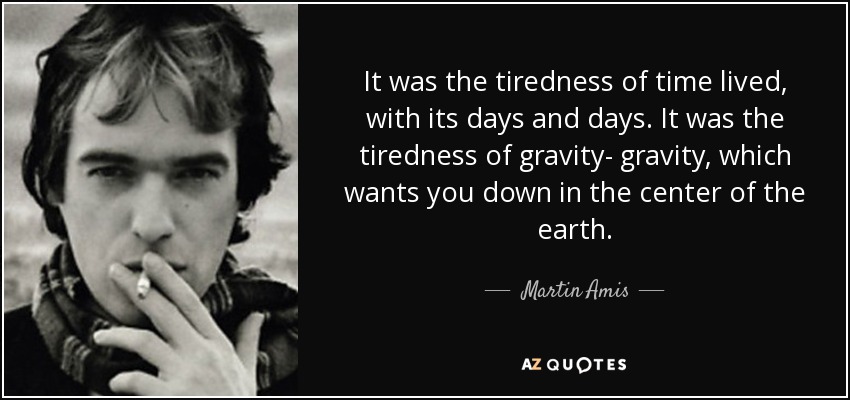 It was the tiredness of time lived, with its days and days. It was the tiredness of gravity- gravity, which wants you down in the center of the earth. - Martin Amis