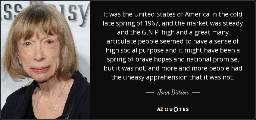 It was the United States of America in the cold late spring of 1967, and the market was steady and the G.N.P. high and a great many articulate people seemed to have a sense of high social purpose and it might have been a spring of brave hopes and national promise, but it was not, and more and more people had the uneasy apprehension that it was not. - Joan Didion