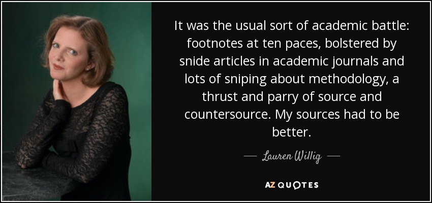 It was the usual sort of academic battle: footnotes at ten paces, bolstered by snide articles in academic journals and lots of sniping about methodology, a thrust and parry of source and countersource. My sources had to be better. - Lauren Willig