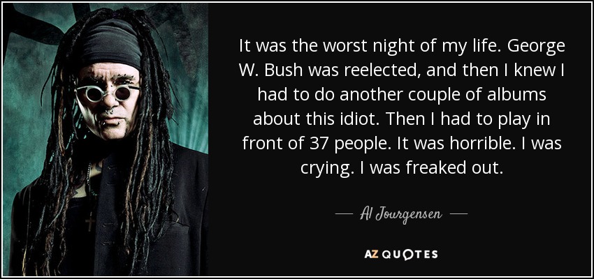 It was the worst night of my life. George W. Bush was reelected, and then I knew I had to do another couple of albums about this idiot. Then I had to play in front of 37 people. It was horrible. I was crying. I was freaked out. - Al Jourgensen