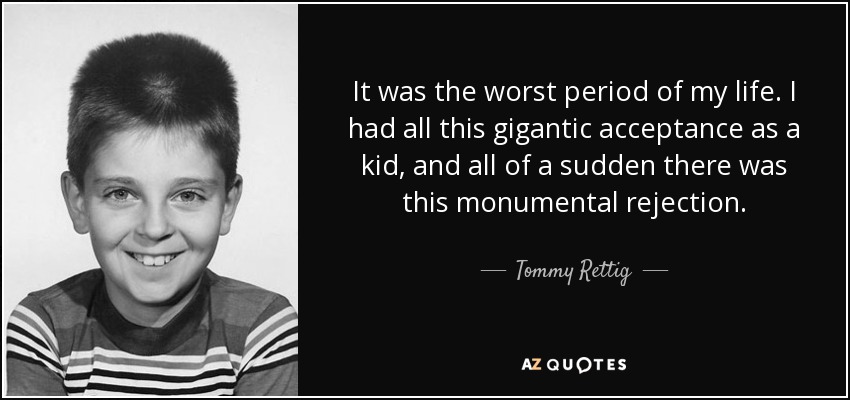 It was the worst period of my life. I had all this gigantic acceptance as a kid, and all of a sudden there was this monumental rejection. - Tommy Rettig