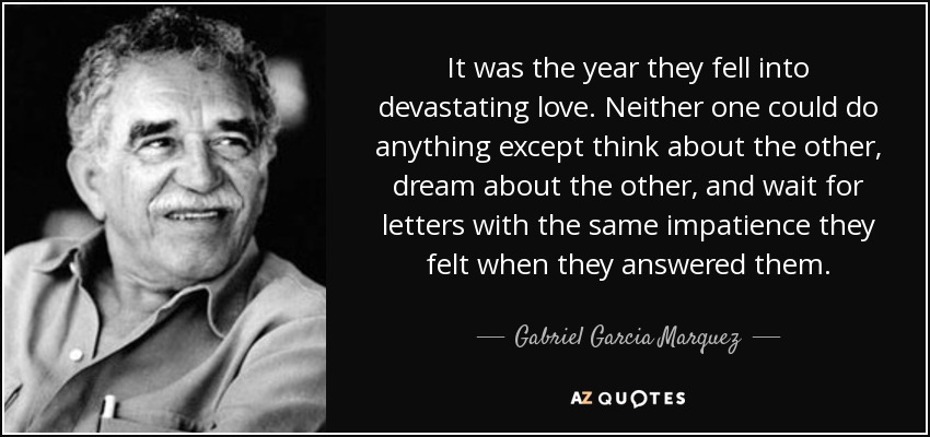 It was the year they fell into devastating love. Neither one could do anything except think about the other, dream about the other, and wait for letters with the same impatience they felt when they answered them. - Gabriel Garcia Marquez