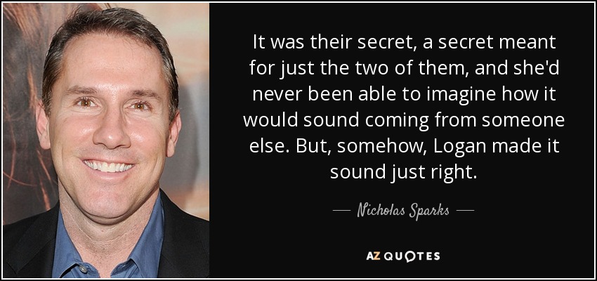 It was their secret, a secret meant for just the two of them, and she'd never been able to imagine how it would sound coming from someone else. But, somehow, Logan made it sound just right. - Nicholas Sparks