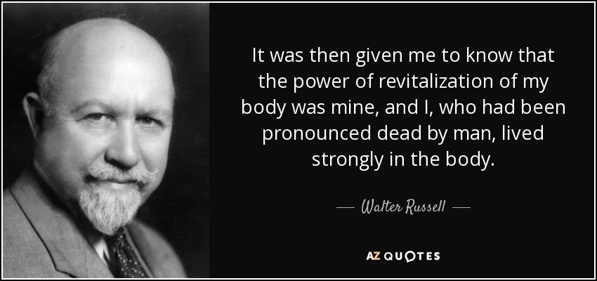 It was then given me to know that the power of revitalization of my body was mine, and I, who had been pronounced dead by man, lived strongly in the body. - Walter Russell